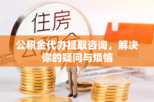 新河公积金代办提取咨询，解决你的疑问与烦恼