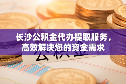 新河长沙公积金代办提取服务，高效解决您的资金需求