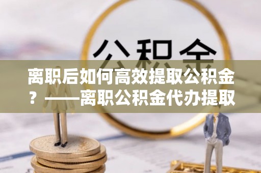 新河离职后如何高效提取公积金？——离职公积金代办提取全流程解析