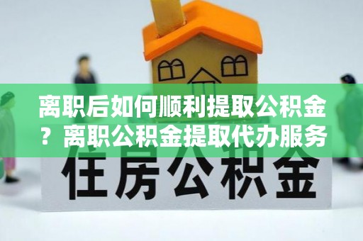 新河离职后如何顺利提取公积金？离职公积金提取代办服务帮你搞定！