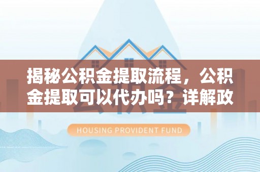 新河揭秘公积金提取流程，公积金提取可以代办吗？详解政策与实操技巧