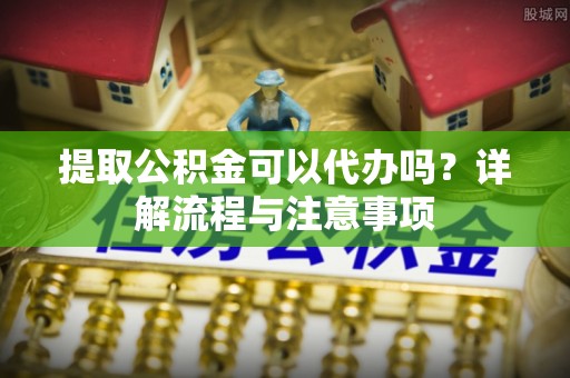 新河提取公积金可以代办吗？详解流程与注意事项
