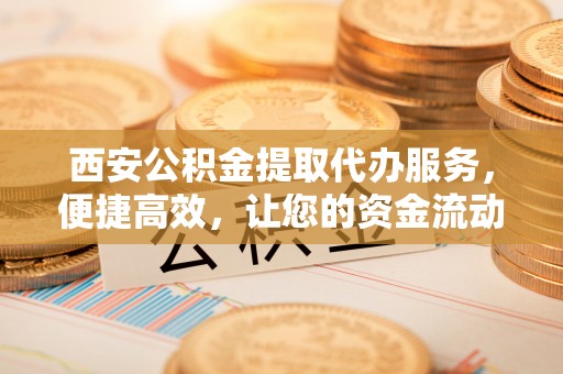 新河西安公积金提取代办服务，便捷高效，让您的资金流动无忧