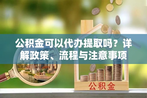 新河公积金可以代办提取吗？详解政策、流程与注意事项