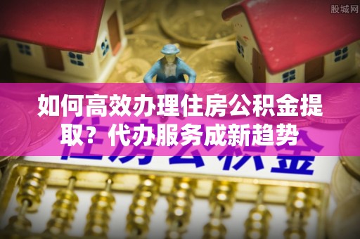 新河如何高效办理住房公积金提取？代办服务成新趋势