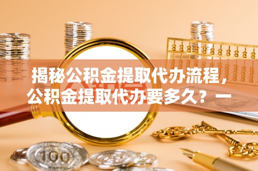 新河揭秘公积金提取代办流程，公积金提取代办要多久？一文读懂
