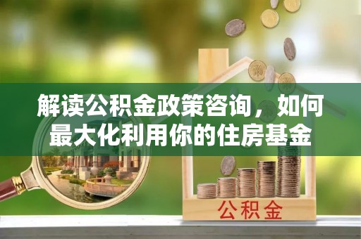 新河解读公积金政策咨询，如何最大化利用你的住房基金